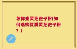 怎样查灵芝孢子粉(如何选购优质灵芝孢子粉？)