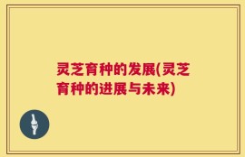 灵芝育种的发展(灵芝育种的进展与未来)