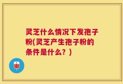 灵芝什么情况下发孢子粉(灵芝产生孢子粉的条件是什么？)