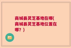 商城县灵芝基地在哪(商城县灵芝基地位置在哪？)