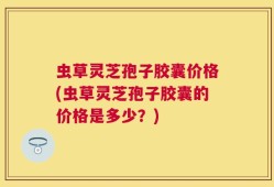 虫草灵芝孢子胶囊价格(虫草灵芝孢子胶囊的价格是多少？)