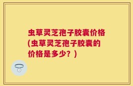 虫草灵芝孢子胶囊价格(虫草灵芝孢子胶囊的价格是多少？)