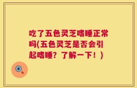 吃了五色灵芝嗜睡正常吗(五色灵芝是否会引起嗜睡？了解一下！)
