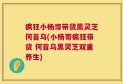 疯狂小杨哥带货黑灵芝何首乌(小杨哥疯狂带货 何首乌黑灵芝双重养生)