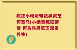 疯狂小杨哥带货黑灵芝何首乌(小杨哥疯狂带货 何首乌黑灵芝双重养生)