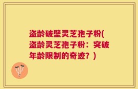 盗龄破壁灵芝孢子粉(盗龄灵芝孢子粉：突破年龄限制的奇迹？)