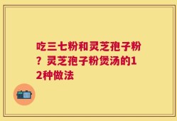吃三七粉和灵芝孢子粉？灵芝孢子粉煲汤的12种做法