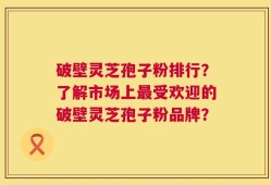 破壁灵芝孢子粉排行？了解市场上最受欢迎的破壁灵芝孢子粉品牌？