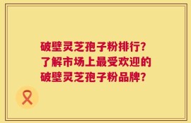 破壁灵芝孢子粉排行？了解市场上最受欢迎的破壁灵芝孢子粉品牌？