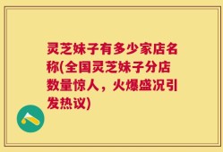 灵芝妹子有多少家店名称(全国灵芝妹子分店数量惊人，火爆盛况引发热议)