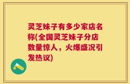 灵芝妹子有多少家店名称(全国灵芝妹子分店数量惊人，火爆盛况引发热议)