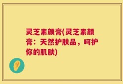 灵芝素颜膏(灵芝素颜膏：天然护肤品，呵护你的肌肤)