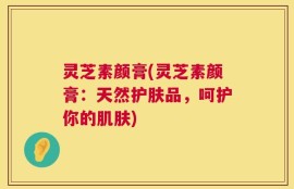 灵芝素颜膏(灵芝素颜膏：天然护肤品，呵护你的肌肤)