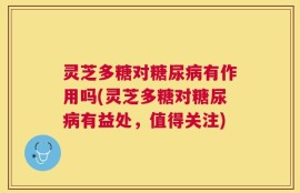 灵芝多糖对糖尿病有作用吗(灵芝多糖对糖尿病有益处，值得关注)