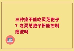 三种癌不能吃灵芝孢子？吃灵芝孢子粉能控制癌症吗
