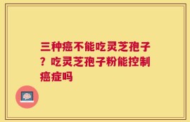 三种癌不能吃灵芝孢子？吃灵芝孢子粉能控制癌症吗