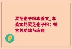 灵芝孢子粉李善文_李善文的灵芝孢子粉：探索其功效与应用