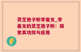 灵芝孢子粉李善文_李善文的灵芝孢子粉：探索其功效与应用
