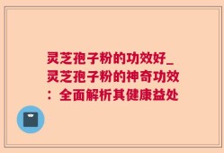 灵芝孢子粉的功效好_灵芝孢子粉的神奇功效：全面解析其健康益处