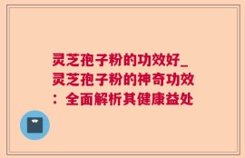 灵芝孢子粉的功效好_灵芝孢子粉的神奇功效：全面解析其健康益处