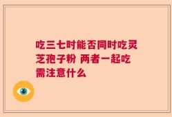 吃三七时能否同时吃灵芝孢子粉 两者一起吃需注意什么