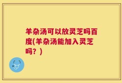 羊杂汤可以放灵芝吗百度(羊杂汤能加入灵芝吗？)
