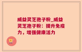 威益灵芝孢子粉_威益灵芝孢子粉：提升免疫力，增强健康活力