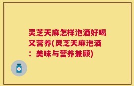 灵芝天麻怎样泡酒好喝又营养(灵芝天麻泡酒：美味与营养兼顾)