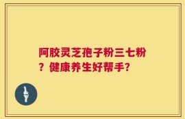 阿胶灵芝孢子粉三七粉？健康养生好帮手？
