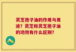 灵芝孢子油的作用与用途？灵芝和灵芝孢子油的功效有什么区别？