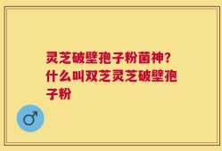 灵芝破壁孢子粉菌神？什么叫双芝灵芝破壁孢子粉