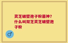 灵芝破壁孢子粉菌神？什么叫双芝灵芝破壁孢子粉