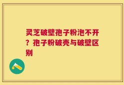 灵芝破壁孢子粉泡不开？孢子粉破壳与破壁区别