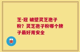 芝-冠 破壁灵芝孢子粉？灵芝孢子粉哪个牌子最好用安全