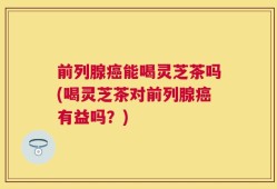前列腺癌能喝灵芝茶吗(喝灵芝茶对前列腺癌有益吗？)