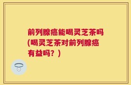 前列腺癌能喝灵芝茶吗(喝灵芝茶对前列腺癌有益吗？)