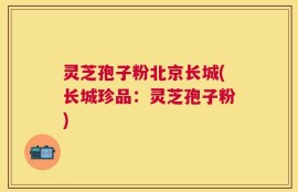 灵芝孢子粉北京长城(长城珍品：灵芝孢子粉)