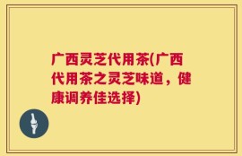 广西灵芝代用茶(广西代用茶之灵芝味道，健康调养佳选择)