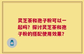 灵芝茶和孢子粉可以一起吗？探讨灵芝茶和孢子粉的搭配使用效果？