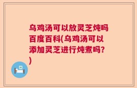 乌鸡汤可以放灵芝炖吗百度百科(乌鸡汤可以添加灵芝进行炖煮吗？)