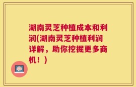 湖南灵芝种植成本和利润(湖南灵芝种植利润详解，助你挖掘更多商机！)