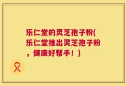 乐仁堂的灵芝孢子粉(乐仁堂推出灵芝孢子粉，健康好帮手！)