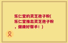 乐仁堂的灵芝孢子粉(乐仁堂推出灵芝孢子粉，健康好帮手！)
