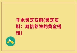 千木灵芝石斛(灵芝石斛：双倍养生的黄金搭档)