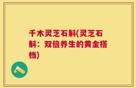 千木灵芝石斛(灵芝石斛：双倍养生的黄金搭档)