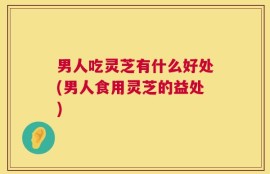男人吃灵芝有什么好处(男人食用灵芝的益处)