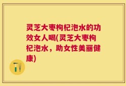 灵芝大枣枸杞泡水的功效女人喝(灵芝大枣枸杞泡水，助女性美丽健康)