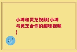 小坤和灵芝视频(小坤与灵芝合作的趣味视频)