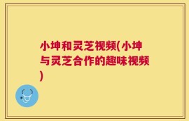 小坤和灵芝视频(小坤与灵芝合作的趣味视频)