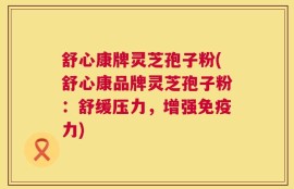 舒心康牌灵芝孢子粉(舒心康品牌灵芝孢子粉：舒缓压力，增强免疫力)